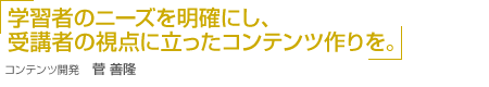 「学習者のニーズを明確にし、受講者の視点に立ったコンテンツ作りを。」コンテンツ開発 菅 善隆