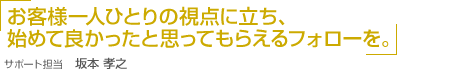 「お客様一人ひとりの視点に立ち、始めて良かったと思ってもらえるフォローを。」サポート担当 坂本 孝之